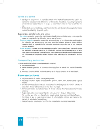 Vuelta a la calma 
• La etapa de recuperación en promedio deberá durar alrededor de tres minutos y debe ba-sarse 
en el restablecimiento del sistema cardiovascular, metabólico, muscular y respiratorio, 
en relación con las condiciones en las que se encontraban antes de iniciar la actividad físi-ca. 
• Debes dar la oportunidad de que los niños evalúen las actividades realizadas y los beneficios 
que se han adquirido durante la sesión. 
Sugerencias para la vuelta a la calma 
Las nubes. Acostados boca arriba, los niños se relajarán observando las nubes e interpretando, 
según su imaginación, las diferentes figuras que se formen. 
Tensión y relajación. Acostados boca arriba, al momento que se los indiques, los niños tensarán 
los músculos que les menciones por cinco segundos; cuando les des la orden, deberán 
relajarlos. Esto se repetirá con las diferentes secciones corporales que se han trabajado 
durante la sesión. 
¡A que te muevo! Forma al grupo en parejas y uno de los integrantes soplará intentando mover 
las diferentes partes del cuerpo de su compañero. Iniciarán por la cabeza y harán un reco-rrido 
por brazos y piernas. Considerando la fuerza del soplido deberán realizar los movimien-tos 
corporales (el compañero deberá mover la parte del cuerpo en donde sienta el sopli-do). 
Observación y evaluación 
Durante el desarrollo de las actividades se debe observar: 
1. El comportamiento. 
2. Efecto e interés generado en los niños; con el propósito de realizar una evaluación formati-va. 
3. Procesos y no resultados, evaluando a favor de la mejora continua de las actividades. 
Recomendaciones 
• Localiza un área de trabajo lo más plana posible. 
• Revisa que no haya objetos punzo cortantes (piedras, vidrios, latas, etcétera) en el lugar de 
trabajo. 
• Diseña actividades de acuerdo con las condiciones climatológicas. No realicen actividad fí-sica 
al aire libre si la temperatura es muy alta o muy baja. 
• Cancela actividades al aire libre en caso de lluvias, heladas, altos índices de contaminación, 
etcétera. 
• Supervisa que los niños ingieran líquidos antes, durante y después del ejercicio. 
• No permitas que niños con alguna lesión ósea (fractura) desarrollen actividades físicas. 
• Cerciórate de que no haya niños con casos de enfermedades crónicas que impidan el de-sarrollo 
de actividades fisicoatléticas. 
• Adapta la sesión para incluir a los niños con necesidades educativas especiales. 
Guía de psicomotricidad y educación física 
en la educación preescolar 60 
 