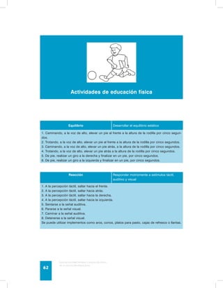 Actividades de educación física 
Equilibrio Desarrollar el equilibrio estático 
1. Caminando, a la voz de alto, elevar un pie al frente a la altura de la rodilla por cinco segun-dos. 
2. Trotando, a la voz de alto, elevar un pie al frente a la altura de la rodilla por cinco segundos. 
3. Caminando, a la voz de alto, elevar un pie atrás, a la altura de la rodilla por cinco segundos. 
4. Trotando, a la voz de alto, elevar un pie atrás a la altura de la rodilla por cinco segundos. 
5. De pie, realizar un giro a la derecha y finalizar en un pie, por cinco segundos. 
6. De pie, realizar un giro a la izquierda y finalizar en un pie, por cinco segundos. 
Reacción Responder motrizmente a estímulos táctil, 
Guía de psicomotricidad y educación física 
en la educación preescolar 62 
auditivo y visual 
1. A la percepción táctil, saltar hacia el frente. 
2. A la percepción táctil, saltar hacia atrás. 
3. A la percepción táctil, saltar hacia la derecha. 
4. A la percepción táctil, saltar hacia la izquierda. 
5. Sentarse a la señal auditiva. 
6. Pararse a la señal visual. 
7. Caminar a la señal auditiva. 
8. Detenerse a la señal visual. 
Se puede utilizar implementos como aros, conos, platos para pasto, cajas de refresco o llantas. 
 