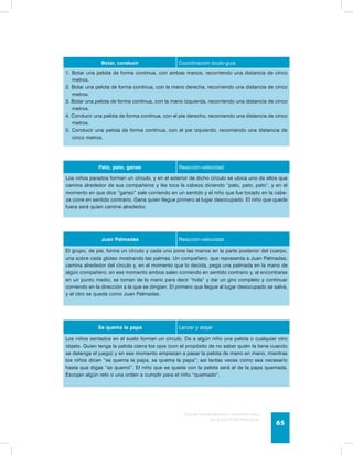Botar, conducir Coordinación óculo-guía 
1. Botar una pelota de forma continua, con ambas manos, recorriendo una distancia de cinco 
Guía de psicomotricidad y educación física 
en la educación preescolar 65 
metros. 
2. Botar una pelota de forma continua, con la mano derecha, recorriendo una distancia de cinco 
metros. 
3. Botar una pelota de forma continua, con la mano izquierda, recorriendo una distancia de cinco 
metros. 
4. Conducir una pelota de forma continua, con el pie derecho, recorriendo una distancia de cinco 
metros. 
5. Conducir una pelota de forma continua, con el pie izquierdo, recorriendo una distancia de 
cinco metros. 
Pato, pato, ganso Reacción-velocidad 
Los niños parados forman un círculo, y en el exterior de dicho círculo se ubica uno de ellos que 
camina alrededor de sus compañeros y les toca la cabeza diciendo “pato, pato, pato”, y en el 
momento en que dice “ganso” sale corriendo en un sentido y el niño que fue tocado en la cabe-za 
corre en sentido contrario. Gana quien llegue primero al lugar desocupado. El niño que quede 
fuera será quien camine alrededor. 
Juan Palmadas Reacción-velocidad 
El grupo, de pie, forma un círculo y cada uno pone las manos en la parte posterior del cuerpo, 
una sobre cada glúteo mostrando las palmas. Un compañero, que representa a Juan Palmadas, 
camina alrededor del círculo y, en el momento que lo decida, pega una palmada en la mano de 
algún compañero; en ese momento ambos salen corriendo en sentido contrario y, al encontrarse 
en un punto medio, se toman de la mano para decir “hola” y dar un giro completo y continuar 
corriendo en la dirección a la que se dirigían. El primero que llegue al lugar desocupado se salva, 
y el otro se queda como Juan Palmadas. 
Se quema la papa Lanzar y atajar 
Los niños sentados en el suelo forman un círculo. Da a algún niño una pelota o cualquier otro 
objeto. Quien tenga la pelota cierra los ojos (con el propósito de no saber quién la tiene cuando 
se detenga el juego) y en ese momento empiezan a pasar la pelota de mano en mano, mientras 
los niños dicen “se quema la papa, se quema la papa”; así tantas veces como sea necesario 
hasta que digas “se quemó”. El niño que se quede con la pelota será el de la papa quemada. 
Escojan algún reto o una orden a cumplir para el niño “quemado”. 
 