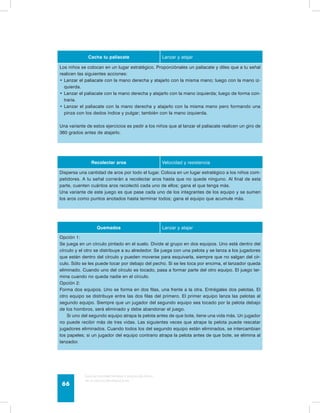 Cacha tu paliacate Lanzar y atajar 
Los niños se colocan en un lugar estratégico. Proporciónales un paliacate y diles que a tu señal 
realicen las siguientes acciones: 
Lanzar el paliacate con la mano derecha • y atajarlo con la misma mano; luego con la mano iz-quierda. 
• Lanzar el paliacate con la mano derecha y atajarlo con la mano izquierda; luego de forma con-traria. 
• Lanzar el paliacate con la mano derecha y atajarlo con la misma mano pero formando una 
pinza con los dedos índice y pulgar; también con la mano izquierda. 
Una variante de estos ejercicios es pedir a los niños que al lanzar el paliacate realicen un giro de 
360 grados antes de atajarlo. 
Recolectar aros Velocidad y resistencia 
Dispersa una cantidad de aros por todo el lugar. Coloca en un lugar estratégico a los niños com-petidores. 
A tu señal correrán a recolectar aros hasta que no quede ninguno. Al final de esta 
parte, cuenten cuántos aros recolectó cada uno de ellos; gana el que tenga más. 
Una variante de este juego es que pase cada uno de los integrantes de los equipo y se sumen 
los aros como puntos anotados hasta terminar todos; gana el equipo que acumule más. 
Quemados Lanzar y atajar 
Opción 1: 
Se juega en un círculo pintado en el suelo. Divide al grupo en dos equipos. Uno está dentro del 
círculo y el otro se distribuye a su alrededor. Se juega con una pelota y se lanza a los jugadores 
que están dentro del círculo y pueden moverse para esquivarla, siempre que no salgan del cír-culo. 
Sólo se les puede tocar por debajo del pecho. Si se les toca por encima, el lanzador queda 
eliminado. Cuando uno del círculo es tocado, pasa a formar parte del otro equipo. El juego ter-mina 
cuando no queda nadie en el círculo. 
Opción 2: 
Forma dos equipos. Uno se forma en dos filas, una frente a la otra. Entrégales dos pelotas. El 
otro equipo se distribuye entre las dos filas del primero. El primer equipo lanza las pelotas al 
segundo equipo. Siempre que un jugador del segundo equipo sea tocado por la pelota debajo 
de los hombros, será eliminado y debe abandonar el juego. 
Si uno del segundo equipo atrapa la pelota antes de que bote, tiene una vida más. Un jugador 
no puede recibir más de tres vidas. Las siguientes veces que atrape la pelota puede rescatar 
jugadores eliminados. Cuando todos los del segundo equipo están eliminados, se intercambian 
los papeles; si un jugador del equipo contrario atrapa la pelota antes de que bote, se elimina al 
lanzador. 
Guía de psicomotricidad y educación física 
en la educación preescolar 66 
 