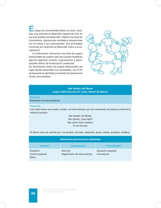 El juego es una actividad lúdica, es decir, diver-tida, 
que estimula el desarrollo integral del niño en 
sus tres ámbitos de desarrollo. Implica una serie de 
movimientos, operaciones mentales e interacciones 
con el medio y sus participantes. Sus principales 
funciones son optimizar el desarrollo motriz y la so-cialización. 
A continuación ofrecemos una serie de juegos 
tradicionales de nuestro país que pueden beneficiar 
algunos aspectos motores, cognoscitivos y psico-sociales 
dentro de la educación preescolar. 
Se recomienda utilizar los juegos tradicionales del 
lugar donde desarrollan sus actividades, con el fin 
de favorecer la identidad y el sentido de pertenencia 
de las comunidades. 
San Serafín del Monte 
Juego tradicional del D.F. Lírica infantil de México. 
Propósito 
Favorecer el control postural. 
Desarrollo 
Los niños hacen una rueda y cantan, al mismo tiempo que van cambiando de postura conforme lo 
indica la canción. 
San Serafín del Monte, 
San Serafín, ¿qué haré? 
Haz como buen cristiano. 
Yo me hincaré. 
El último verso se cambia por: me sentaré, brincaré, aplaudiré, giraré, rodaré, acostaré, etcétera. 
Elementos psicomotores implicados 
Motores Cognoscitivos Psicosociales 
Equilibrio 
Control postural 
Ritmo 
Atención 
Seguimiento de instrucciones 
Guía de psicomotricidad y educación física 
en la educación preescolar 68 
Ubicación espacial 
Convivencia 
 