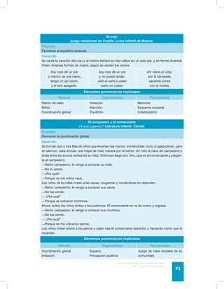 Guía de psicomotricidad y educación física 
en la educación preescolar 71 
El cojo 
Juego tradicional de Puebla. Lírica infantil de México. 
Propósito 
Favorecer el equilibrio postural. 
Desarrollo 
Se canta la canción del cojo y al mismo tiempo se dan saltos en un solo pie, y en forma divertida 
imitan diversas formas de cojera, según se canten los versos. 
Soy cojo de un pie 
y manco de una mano, 
tengo un ojo tuerto 
y el otro apagado. 
Soy cojo de un pie 
y no puedo andar, 
sólo al verla a usted 
suelo no cojear. 
Ahí viene un cojo, 
por la banqueta, 
sacando sones 
con la muleta. 
Elementos psicomotores implicados 
Motores Cognoscitivos Psicosociales 
Patrón de salto 
Ritmo 
Coordinación global 
Imitación 
Atención 
Equilibrio 
Memoria 
Esquema corporal 
Colaboración 
El campesino y el comerciante 
¿A qué jugamos? Literatura Infantil. Conafe. 
Propósito 
Favorecer la coordinación global. 
Desarrollo 
Se forman dos o tres filas de niños que levantan las manos, moviéndolas como si aplaudieran, pero 
en silencio, para simular una milpa de maíz mecida por el viento. Un niño la hace de campesino y 
anda entre los surcos revisando su maíz. Entonces llega otro niño, que es el comerciante y pregun-ta 
al campesino: 
—Señor campesino, le vengo a comprar su maíz. 
—No lo vendo. 
—¿Por qué? 
—Porque se me volvió vaca. 
Los niños de la milpa imitan a las vacas, mugiendo y moviéndose en desorden. 
—Señor campesino, le vengo a comprar sus vacas. 
—No las vendo. 
— ¿Por qué? 
—Porque se volvieron cochinos. 
Ahora, todos los niños imitan a los cochinos. El comerciante se va de nuevo y regresa. 
—Señor campesino, le vengo a comprar sus cochinos. 
—No los vendo. 
— ¿Por qué? 
—Porque se me volvieron perros. 
Los niños imitan ahora a los perros y salen tras el comerciante ladrando y haciendo como que lo 
muerden. 
Elementos psicomotores implicados 
Motores Cognoscitivos Psicosociales 
Coordinación global 
Imitación 
Espacio 
Percepción auditiva 
Juego de roles sociales de su 
comunidad 
 