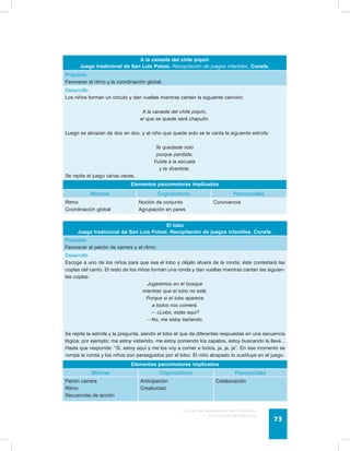 A la canasta del chile piquín 
Juego tradicional de San Luis Potosí. Recopilación de juegos infantiles. Conafe. 
Propósito 
Favorecer el ritmo y la coordinación global. 
Desarrollo 
Los niños forman un círculo y dan vueltas mientras cantan la siguiente canción: 
A la canasta del chile piquín, 
el que se quede será chapulín. 
Luego se abrazan de dos en dos, y al niño que quede solo se le canta la siguiente estrofa: 
Guía de psicomotricidad y educación física 
en la educación preescolar 73 
Te quedaste solo 
porque perdiste. 
Fuiste a la escuela 
y te divertiste. 
Se repite el juego varias veces. 
Elementos psicomotores implicados 
Motores Cognoscitivos Psicosociales 
Ritmo 
Coordinación global 
Noción de conjunto 
Agrupación en pares 
Convivencia 
El lobo 
Juego tradicional de San Luis Potosí. Recopilación de juegos infantiles. Conafe. 
Propósito 
Favorecer el patrón de carrera y el ritmo. 
Desarrollo 
Escoge a uno de los niños para que sea el lobo y déjalo afuera de la ronda; éste contestará las 
coplas del canto. El resto de los niños forman una ronda y dan vueltas mientras cantan las siguien-tes 
coplas: 
Jugaremos en el bosque 
mientras que el lobo no está. 
Porque si el lobo aparece 
a todos nos comerá. 
— ¿Lobo, estás aquí? 
—No, me estoy bañando. 
Se repite la estrofa y la pregunta, siendo el lobo el que da diferentes respuestas en una secuencia 
lógica; por ejemplo: me estoy vistiendo, me estoy poniendo los zapatos, estoy buscando la llave... 
Hasta que responde: “Sí, estoy aquí y me los voy a comer a todos, ja, ja, ja”. En ese momento se 
rompe la ronda y los niños son perseguidos por el lobo. El niño atrapado lo sustituye en el juego. 
Elementos psicomotores implicados 
Motores Cognoscitivos Psicosociales 
Patrón carrera 
Ritmo 
Secuencias de acción 
Anticipación 
Creatividad 
Colaboración 
 