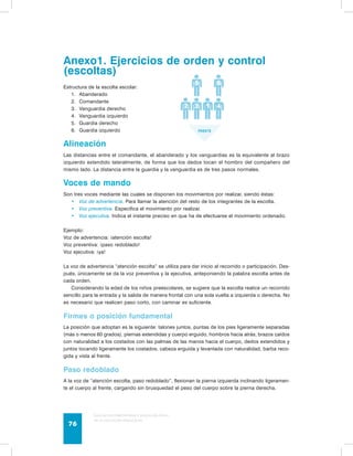 Anexo1. Ejercicios de orden y control 
(escoltas) 
Estructura de la escolta escolar: 
1. Abanderado 
2. Comandante 
3. Vanguardia derecho 
4. Vanguardia izquierdo 
5. Guardia derecho 
6. Guardia izquierdo 
Alineación 
Las distancias entre el comandante, el abanderado y los vanguardias es la equivalente al brazo 
izquierdo extendido lateralmente, de forma que los dedos tocan el hombro del compañero del 
mismo lado. La distancia entre la guardia y la vanguardia es de tres pasos normales. 
Voces de mando 
Son tres voces mediante las cuales se disponen los movimientos por realizar, siendo éstas: 
• Voz de advertencia. Para llamar la atención del resto de los integrantes de la escolta. 
• Voz preventiva. Especifica el movimiento por realizar. 
• Voz ejecutiva. Indica el instante preciso en que ha de efectuarse el movimiento ordenado. 
Ejemplo: 
Voz de advertencia: ¡atención escolta! 
Voz preventiva: ¡paso redoblado! 
Voz ejecutiva: ¡ya! 
La voz de advertencia “atención escolta” se utiliza para dar inicio al recorrido o participación. Des-pués, 
únicamente se da la voz preventiva y la ejecutiva, anteponiendo la palabra escolta antes de 
cada orden. 
Considerando la edad de los niños preescolares, se sugiere que la escolta realice un recorrido 
sencillo para la entrada y la salida de manera frontal con una sola vuelta a izquierda o derecha. No 
es necesario que realicen paso corto, con caminar es suficiente. 
Firmes o posición fundamental 
La posición que adoptan es la siguiente: talones juntos, puntas de los pies ligeramente separadas 
(más o menos 60 grados), piernas extendidas y cuerpo erguido, hombros hacia atrás, brazos caídos 
con naturalidad a los costados con las palmas de las manos hacia el cuerpo, dedos extendidos y 
juntos tocando ligeramente los costados, cabeza erguida y levantada con naturalidad, barba reco-gida 
y vista al frente. 
Paso redoblado 
A la voz de “atención escolta, paso redoblado”, flexionan la pierna izquierda inclinando ligeramen-te 
el cuerpo al frente, cargando sin brusquedad el peso del cuerpo sobre la pierna derecha. 
Guía de psicomotricidad y educación física 
en la educación preescolar 76 
 