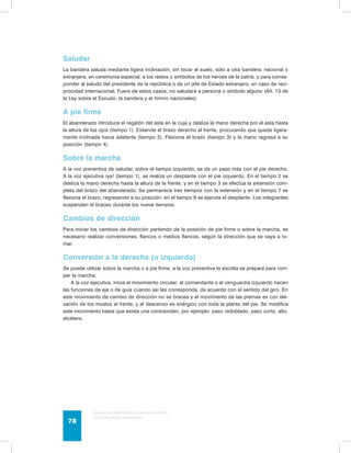 Saludar 
La bandera saluda mediante ligera inclinación, sin tocar el suelo, sólo a otra bandera, nacional o 
extranjera; en ceremonia especial, a los restos o símbolos de los héroes de la patria, y para corres-ponder 
al saludo del presidente de la república o de un jefe de Estado extranjero, en caso de reci-procidad 
internacional. Fuera de estos casos, no saludará a persona o símbolo alguno (Art. 13 de 
la Ley sobre el Escudo, la bandera y el himno nacionales). 
A pie firme 
El abanderado introduce el regatón del asta en la cuja y desliza la mano derecha por el asta hasta 
la altura de los ojos (tiempo 1). Extiende el brazo derecho al frente, procurando que quede ligera-mente 
inclinada hacia adelante (tiempo 2). Flexiona el brazo (tiempo 3) y la mano regresa a su 
posición (tiempo 4). 
Sobre la marcha 
A la voz preventiva de saludar, sobre el tiempo izquierdo, se da un paso más con el pie derecho. 
A la voz ejecutiva ¡ya! (tiempo 1), se realiza un desplante con el pie izquierdo. En el tiempo 2 se 
desliza la mano derecha hasta la altura de la frente, y en el tiempo 3 se efectúa la extensión com-pleta 
del brazo del abanderado. Se permanece tres tiempos con la extensión y en el tiempo 7 se 
flexiona el brazo, regresando a su posición; en el tiempo 9 se ejecuta el desplante. Los integrantes 
suspenden el braceo durante los nueve tiempos. 
Cambios de dirección 
Para iniciar los cambios de dirección partiendo de la posición de pie firme o sobre la marcha, es 
necesario realizar conversiones, flancos o medios flancos, según la dirección que se vaya a to-mar. 
Conversión a la derecha (o izquierda) 
Se puede utilizar sobre la marcha o a pie firme, a la voz preventiva la escolta se prepara para rom-per 
la marcha. 
A la voz ejecutiva, inicia el movimiento circular; el comandante o el vanguardia izquierdo hacen 
las funciones de eje o de guía cuando así les corresponda, de acuerdo con el sentido del giro. En 
este movimiento de cambio de dirección no se bracea y el movimiento de las piernas es con ele-vación 
de los muslos al frente, y el descenso es enérgico con toda la planta del pie. Se modifica 
este movimiento hasta que exista una contraorden, por ejemplo: paso redoblado, paso corto, alto, 
etcétera. 
Guía de psicomotricidad y educación física 
en la educación preescolar 78 
 