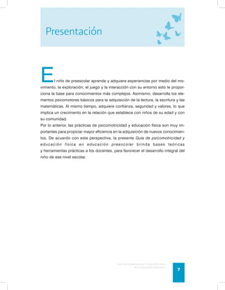 El niño de preescolar aprende y adquiere experiencias por medio del mo-vimiento, 
la exploración, el juego y la interacción con su entorno esto le propor-ciona 
la base para conocimientos más complejos. Asimismo, desarrolla los ele-mentos 
psicomotores básicos para la adquisición de la lectura, la escritura y las 
matemáticas. Al mismo tiempo, adquiere confianza, seguridad y valores, lo que 
implica un crecimiento en la relación que establece con niños de su edad y con 
su comunidad. 
Por lo anterior, las prácticas de psicomotricidad y educación física son muy im-portantes 
para propiciar mayor eficiencia en la adquisición de nuevos conocimien-tos. 
De acuerdo con esta perspectiva, la presente Guía de psicomotricidad y 
educación física en educación preescolar brinda bases teóricas 
y herramientas prácticas a los docentes, para favorecer el desarrollo integral del 
niño de ese nivel escolar. 
Guía de psicomotricidad y educación física 
en la educación preescolar 7 
Presentación 
 