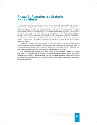 Anexo 2. Aparatos respiratorio 
y circulatorio 
Los aparatos respiratorio y circulatorio son los involucrados en la actividad física. Cuando inha-las, 
se introducen en tus pulmones distintos gases, entre ellos el oxígeno, que pasa a la sangre y 
es transportado por las arterias a las células de los músculos. Los músculos toman el oxígeno 
y devuelven el dióxido de carbono (uno de los productos de desecho del ejercicio) a la sangre, que 
a través de las venas lo llevan hasta el corazón. El corazón recibe esta sangre con dióxido de car-bono 
y la envía hasta los pulmones, que lo absorben, y por medio de la exhalación lo eliminan. 
Este trabajo conjunto, entre el aparato respiratorio y circulatorio, se efectúa con aproximada-mente 
17 respiraciones y 70 latidos por minuto en el común de los niños. Puede variar por sexo, 
Guía de psicomotricidad y educación física 
en la educación preescolar 79 
edad, talla y peso. 
A medida que ejercitas el cuerpo (ejemplo, un trote, una carrera de 12 minutos o pruebas de 
velocidad máxima), las células de los músculos gastan más oxígeno que en reposo; por ende, los 
pulmones tendrán que inhalar más rápido para aportar más oxígeno a la sangre y el corazón tam-bién 
deberá latir más rápido para enviar oxígeno velozmente a los músculos. 
Se ha demostrado que después de un fuerte trabajo físico la frecuencia cardiaca en los niños 
llega hasta las 180 pulsaciones y la frecuencia respiratoria hasta 40 veces por minuto. Luego de un 
reposo activo (caminando) por cerca de tres minutos, ambas frecuencias se disminuyen dado que 
las células de nuestros músculos ya no están trabajando intensamente; por ende, no están consu-miendo 
tanto oxígeno. 
 