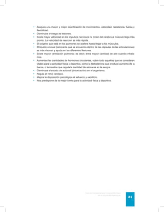 • Asegura una mayor y mejor coordinación de movimientos, velocidad, resistencia, fuerza y 
Guía de psicomotricidad y educación física 
en la educación preescolar 81 
flexibilidad. 
• Disminuye el riesgo de lesiones. 
• Existe mayor velocidad en los impulsos nerviosos: la orden del cerebro al músculo llega más 
pronto. La velocidad de reacción es más rápida. 
• El oxígeno que está en los pulmones se acelera hasta llegar a los músculos. 
• El líquido sinovial (lubricante que se encuentra dentro de las cápsulas de las articulaciones) 
es más viscoso y ayuda en las diferentes flexiones. 
• Existe mayor ventilación pulmonar, es decir, entra mayor cantidad de aire cuando inhala-mos. 
• Aumentan las cantidades de hormonas circulantes, sobre todo aquellas que se consideran 
vitales para la actividad física y deportiva, como la testosterona que produce aumento de la 
fuerza, o la insulina que regula la cantidad de azúcares en la sangre. 
• Disminuye el estado de acidosis (intoxicación) en el organismo. 
• Regula el ritmo cardiaco. 
• Mejora la disposición psicológica al esfuerzo y sacrificio. 
• Nos predispone de la mejor forma para la actividad física y deportiva. 
 