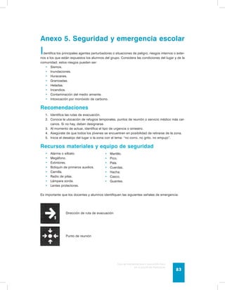 Anexo 5. Seguridad y emergencia escolar 
Identifica los principales agentes perturbadores o situaciones de peligro; riesgos internos o exter-nos 
a los que están expuestos los alumnos del grupo. Considera las condiciones del lugar y de la 
Guía de psicomotricidad y educación física 
en la educación preescolar 83 
comunidad; estos riesgos pueden ser: 
• Sismos. 
• Inundaciones. 
• Huracanes. 
• Granizadas. 
• Heladas. 
• Incendios. 
• Contaminación del medio amiente. 
• Intoxicación por monóxido de carbono. 
Recomendaciones 
1. Identifica las rutas de evacuación. 
2. Conoce la ubicación de refugios temporales, puntos de reunión o servicio médico más cer-canos. 
Si no hay, deben designarse. 
3. Al momento de actuar, identifica el tipo de urgencia o siniestro. 
4. Asegúrate de que todos los jóvenes se encuentren en posibilidad de retirarse de la zona. 
5. Inicia el desalojo del lugar o la zona con el lema: “no corro, no grito, no empujo”. 
Recursos materiales y equipo de seguridad 
• Alarma o silbato. 
• Megáfono. 
• Extintores. 
• Botiquín de primeros auxilios. 
• Camilla. 
• Radio de pilas. 
• Lámpara sorda. 
• Lentes protectores. 
Es importante que los docentes y alumnos identifiquen las siguientes señales de emergencia: 
Dirección de ruta de evacuación 
Punto de reunión 
• Martillo. 
• Pico. 
• Pala. 
• Cuerdas. 
• Hacha. 
• Casco. 
• Guantes. 
 