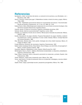 Referencias 
Ajuriaguerra, Julián, La escritura del alumno, su evolución de la escritura y sus dificultades, vol. I, 
Guía de psicomotricidad y educación física 
en la educación preescolar 87 
Barcelona, LAIA, 1964. 
Aquino, Francisco, Cantos para jugar 3. Matemáticas iniciales a través de cantos y juegos, México, 
Trillas, 2005. 
Arnaiz, Pilar, “Habilidades psicomotrices básicas en el aprendizaje de la lectura”, Psicomotricidad. 
Revista de Estudios y Experiencias, vol. 3, núm. 33, 1989, pp. 71-83. 
Cabeza Pereiro, Elena, Metodología para la adquisición de una correcta conciencia fonológica, Acta 
del Primer Congreso Nacional de Lingüística Clínica. 
Calmels, Daniel, El cuerpo en la escritura, Argentina, Novedades educativas, 2001. 
Calmels, Daniel, ¿Qué es la psicomotricidad?, Argentina, Lumen, 2003. 
Chapela, Luz, Entrando al mundo de los números. Manual para el educador de preescolar, México, 
UNICEF, 1988. 
Conafe, Recopilación de juegos infantiles, Programa Recopilación de juegos infantiles y tradición 
oral (testimonios, cuentos y leyendas) en zonas rurales mestizas, México, Consejo Nacional 
de Fomento Educativo, 1982. 
Díaz, Mercedes, Naranja dulce, limón partido. Antología de la lírica infantil mexicana, México, El 
Colegio de México, 2007. 
Frostig, Marianne, Educación del movimiento, Argentina, Panamericana, 1987. 
Galaor, Isabel, Guadalupe Gómez, Óscar Muñoz, Arturo Ortega y Luis de la Peña, ¿A qué jugamos?, 
México, Conafe (Literatura Infantil), 1989. 
Guardiola, Alejandro, Alfabetización motriz, España, Ediba Europa Eon, 2007. 
McClenaghan, Bruce, y David L. Gallahue, Movimientos fundamentales: su desarrollo y rehabilitación, 
Argentina, Panamericana, 1985. 
Rigal, Robert, Educación motriz y educación psicomotriz en preescolar y primaria, España, Inde 
Publicaciones, 2006. 
Torbert, Marianne, Juegos para el desarrollo motor, México, Pax, 1982. 
Torres, José Antonio, La clase de educación física en el preescolar: estrategias y recursos didácti-cos, 
Trillas, 2008. 
Zapata, Óscar, Juego y aprendizaje escolar: perspectiva psicogenética, México, Pax, 1989. 
 