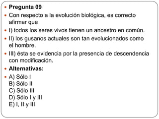 Pregunta 09
 Con respecto a la evolución biológica, es correcto
afirmar que
 I) todos los seres vivos tienen un ancestro en común.
 II) los gusanos actuales son tan evolucionados como
el hombre.
 III) ésta se evidencia por la presencia de descendencia
con modificación.
 Alternativas:
 A) Sólo I
B) Sólo II
C) Sólo III
D) Sólo I y III
E) I, II y III
 