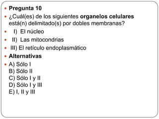  Pregunta 10
 ¿Cuál(es) de los siguientes organelos celulares
está(n) delimitado(s) por dobles membranas?
 I) El núcleo
 II) Las mitocondrias
 III) El retículo endoplasmático
 Alternativas
 A) Sólo I
B) Sólo II
C) Sólo I y II
D) Sólo I y III
E) I, II y III
 