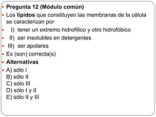  Pregunta 12 (Módulo común)
 Los lípidos que constituyen las membranas de la célula
se caracterizan por
 I) tener un extremo hidrofílico y otro hidrofóbico
 II) ser insolubles en detergentes
 III) ser apolares
 Es (son) correcta(s)
 Alternativas
 A) sólo I
B) sólo II
C) sólo III
D) sólo I y II
E) sólo II y III
 