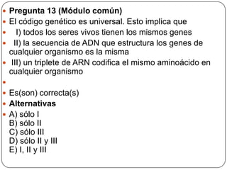  Pregunta 13 (Módulo común)
 El código genético es universal. Esto implica que
 I) todos los seres vivos tienen los mismos genes
 II) la secuencia de ADN que estructura los genes de
cualquier organismo es la misma
 III) un triplete de ARN codifica el mismo aminoácido en
cualquier organismo

 Es(son) correcta(s)
 Alternativas
 A) sólo I
B) sólo II
C) sólo III
D) sólo II y III
E) I, II y III
 