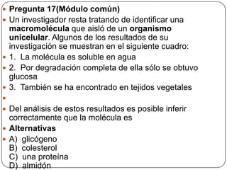  Pregunta 17(Módulo común)
 Un investigador resta tratando de identificar una
macromolécula que aisló de un organismo
unicelular. Algunos de los resultados de su
investigación se muestran en el siguiente cuadro:
 1. La molécula es soluble en agua
 2. Por degradación completa de ella sólo se obtuvo
glucosa
 3. También se ha encontrado en tejidos vegetales

 Del análisis de estos resultados es posible inferir
correctamente que la molécula es
 Alternativas
 A) glicógeno
B) colesterol
C) una proteína
D) almidón
 