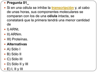  Pregunta 01_
 Si en una célula se inhibe la transcripción y, al cabo
de unas horas, sus componentes moleculares se
comparan con los de una célula intacta, se
constatará que la primera tendrá una menor cantidad
de
 I) ARNt.
 II) ARNm.
 III) Proteínas.
 Alternativas
 A) Sólo I
 B) Sólo II
 C) Sólo III
 D) Sólo II y III
 E) I, II y III
 