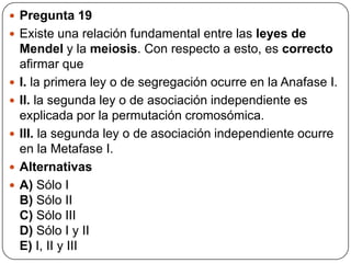  Pregunta 19
 Existe una relación fundamental entre las leyes de
Mendel y la meiosis. Con respecto a esto, es correcto
afirmar que
 I. la primera ley o de segregación ocurre en la Anafase I.
 II. la segunda ley o de asociación independiente es
explicada por la permutación cromosómica.
 III. la segunda ley o de asociación independiente ocurre
en la Metafase I.
 Alternativas
 A) Sólo I
B) Sólo II
C) Sólo III
D) Sólo I y II
E) I, II y III
 