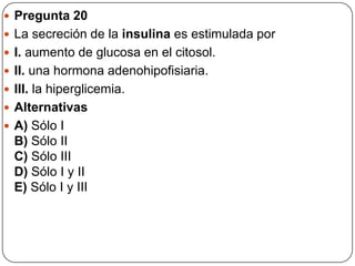  Pregunta 20
 La secreción de la insulina es estimulada por
 I. aumento de glucosa en el citosol.
 II. una hormona adenohipofisiaria.
 III. la hiperglicemia.
 Alternativas
 A) Sólo I
B) Sólo II
C) Sólo III
D) Sólo I y II
E) Sólo I y III
 