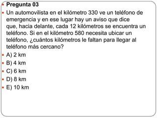  Pregunta 03
 Un automovilista en el kilómetro 330 ve un teléfono de
emergencia y en ese lugar hay un aviso que dice
que, hacia delante, cada 12 kilómetros se encuentra un
teléfono. Si en el kilómetro 580 necesita ubicar un
teléfono, ¿cuántos kilómetros le faltan para llegar al
teléfono más cercano?
 A) 2 km
 B) 4 km
 C) 6 km
 D) 8 km
 E) 10 km
 