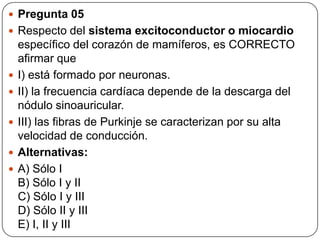  Pregunta 05
 Respecto del sistema excitoconductor o miocardio
específico del corazón de mamíferos, es CORRECTO
afirmar que
 I) está formado por neuronas.
 II) la frecuencia cardíaca depende de la descarga del
nódulo sinoauricular.
 III) las fibras de Purkinje se caracterizan por su alta
velocidad de conducción.
 Alternativas:
 A) Sólo I
B) Sólo I y II
C) Sólo I y III
D) Sólo II y III
E) I, II y III
 