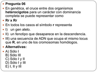  Pregunta 06
 En genética, el cruce entre dos organismos
heterocigotos para un carácter con dominancia
completa se puede representar como
 Rr x Rr
 En todos los casos el símbolo r representa
 I) un gen alelo.
 II) un fenotipo que desaparece en la descendencia.
 III) una secuencia de ADN que ocupa el mismo locus
que R, en uno de los cromosomas homólogos.
 Alternativas:
 A) Sólo I
B) Sólo III
C) Sólo I y II
D) Sólo I y III
E) I, II y III
 