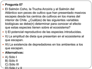  Pregunta 07
 El Salmón Coho, la Trucha Arcoiris y el Salmón del
Atlántico son peces de cultivo que han presentado masivos
escapes desde los centros de cultivos en los mares del
interior de Chile. ¿Cuál(es) de las siguientes variables
biológicas se debe(n) determinar para conocer el efecto
que estas especies tienen sobre el ecosistema?
 I) El potencial reproductivo de las especies introducidas.
 II) La amplitud de dieta que presentan en el ecosistema al
que escapan.
 III) La existencia de depredadores en los ambientes a los
que escapan.
 Alternativas:
 A) Sólo I
B) Sólo II
C) Sólo III
 