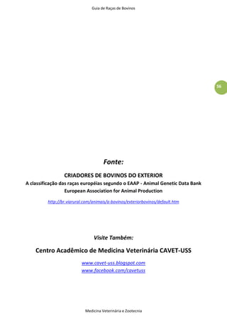 Guia de Raças de Bovinos
Medicina Veterinária e Zootecnia
56
Fonte:
CRIADORES DE BOVINOS DO EXTERIOR
A classificação das raças européias segundo o EAAP - Animal Genetic Data Bank
European Association for Animal Production
http://br.viarural.com/animais/a-bovinos/exteriorbovinos/default.htm
Visite Também:
Centro Acadêmico de Medicina Veterinária CAVET-USS
www.cavet-uss.blogspot.com
www.facebook.com/cavetuss
 
