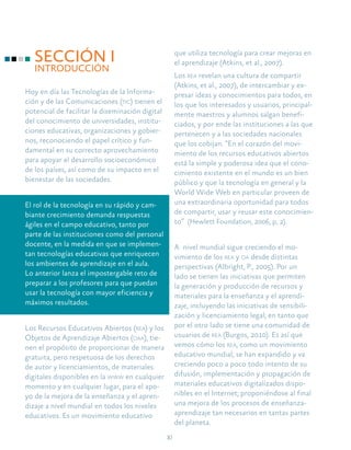 10
SECCIÓN I
INTRODUCCIÓN
Hoy en día las Tecnologías de la Informa-
ción y de las Comunicaciones (tic) tienen el
potencial de facilitar la diseminación digital
del conocimiento de universidades, institu-
ciones educativas, organizaciones y gobier-
nos, reconociendo el papel crítico y fun-
damental en su correcto aprovechamiento
para apoyar el desarrollo socioeconómico
de los países, así como de su impacto en el
bienestar de las sociedades.
El rol de la tecnología en su rápido y cam-
biante crecimiento demanda respuestas
ágiles en el campo educativo, tanto por
parte de las instituciones como del personal
docente, en la medida en que se implemen-
tan tecnologías educativas que enriquecen
los ambientes de aprendizaje en el aula.
Lo anterior lanza el impostergable reto de
preparar a los profesores para que puedan
usar la tecnología con mayor eficiencia y
máximos resultados.
Los Recursos Educativos Abiertos (rea) y los
Objetos de Aprendizaje Abiertos (oaa), tie-
nen el propósito de proporcionar de manera
gratuita, pero respetuosa de los derechos
de autor y licenciamientos, de materiales
digitales disponibles en la www en cualquier
momento y en cualquier lugar, para el apo-
yo de la mejora de la enseñanza y el apren-
dizaje a nivel mundial en todos los niveles
educativos. Es un movimiento educativo
que utiliza tecnología para crear mejoras en
el aprendizaje (Atkins, et al., 2007).
Los rea revelan una cultura de compartir
(Atkins, et al., 2007), de intercambiar y ex-
presar ideas y conocimientos para todos, en
los que los interesados y usuarios, principal-
mente maestros y alumnos salgan benefi-
ciados, y por ende las instituciones a las que
pertenecen y a las sociedades nacionales
que los cobijan. “En el corazón del movi-
miento de los recursos educativos abiertos
está la simple y poderosa idea que el cono-
cimiento existente en el mundo es un bien
público y que la tecnología en general y la
World Wide Web en particular proveen de
una extraordinaria oportunidad para todos
de compartir, usar y reusar este conocimien-
to” (Hewlett Foundation, 2006, p, 2).
A nivel mundial sigue creciendo el mo-
vimiento de los rea y oa desde distintas
perspectivas (Albright, P., 2005). Por un
lado se tienen las iniciativas que permiten
la generación y producción de recursos y
materiales para la enseñanza y el aprendi-
zaje, incluyendo las iniciativas de sensibili-
zación y licenciamiento legal; en tanto que
por el otro lado se tiene una comunidad de
usuarios de rea (Burgos, 2010). Es así que
vemos cómo los rea, como un movimiento
educativo mundial, se han expandido y va
creciendo poco a poco todo intento de su
difusión, implementación y propagación de
materiales educativos digitalizados dispo-
nibles en el Internet; proponiéndose al final
una mejora de los procesos de enseñanza-
aprendizaje tan necesarios en tantas partes
del planeta.
 
