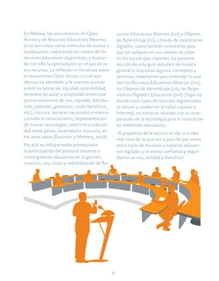 11
En México, los movimientos de Open
Access y de Recursos Educativos Abiertos
(rea) son vistos como vehículos de acceso a
la educación, reduciendo los costos de los
servicios educativos disponibles, y buscan-
do con ello la optimización en el uso de es-
tos recursos. La reflexión e iniciativas sobre
el movimiento Open Access a nivel aca-
démico ha abordado y le interesa avanzar
sobre los temas de: equidad, accesibilidad,
derechos de autor y propiedad intelectual
(consentimientos de uso, copiado, distribu-
ción, patentes, ganancias, costo-beneficio,
etc.), censura, barreras nacionales e interna-
cionales al conocimiento, implementación
de nuevas tecnologías, inter/intra culturali-
dad entre países, diversidad e inclusión, en-
tre otras cosas (Fountain y Mortera, 2007).
Por ello es indispensable promocionar
la participación del personal docente e
investigadores educativos en la gestión,
creación, uso, reuso y redistribución de Re-
cursos Educativos Abiertos (rea) y Objetos
de Aprendizaje (oa), a través de repositorios
digitales, como también orientarlos para
que los apliquen en sus salones de clase
en los cursos que imparten. La presente
sección de esta guía abordará de manera
general e ilustrativa algunos conceptos y
términos importantes para entender lo que
son los Recursos Educativos Abiertos (rea),
los Objetos de Aprendizaje (oa), los Repo-
sitorios Digitales Educativos (rde) (lugar en
donde estos tipos de recursos digitalizados
se ubican y residen en el cyber espacio o
Internet), así como su relación con la incor-
poración de la tecnología para la innovación
en ambientes educativos.
El propósito de la sección es dar una idea
más clara de lo que son y para lo que sirven
estos tipos de recursos y espacios educati-
vos digitales y se sienta confianza y seguri-
dad en su uso, utilidad y beneficio.
 