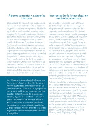12
Algunos conceptos y categorías
centrales
El desarrollo del Internet y de sus potencia-
lidades en diversos ámbitos de lo económi-
co, político y social en la primera década del
siglo XXI a nivel mundial, ha conllevado a
la aparición de manifestaciones culturales y
educativas novedosas e importantes, entre
las que destacan la producción y disemi-
nación de Recursos Educativos Abiertos
(rea) con el objetivo de ayudar a disminuir
la brecha educativa entre los países y entre
la población de las naciones del mundo, así
como de enriquecer el desarrollo cultural de
los pueblos. Los rea son una parte signi-
ficativa del movimiento del Open Access
(acceso abierto), tendencia mundial que se
manifiesta de muchas maneras distintas en
los diversos ámbitos de lo cultural y de lo
social, siendo los recursos educativos abier-
tos uno de sus más claros exponentes.
Los Objetos de Aprendizaje (oa) como una
forma de producción y difusión del conoci-
miento digitalizado a través del uso de las
herramientas de comunicación que posibili-
tan la www y el Internet, tampoco han sido
exentos de la influencia del movimiento
abierto, al grado de transformar en cierto
grado su naturaleza de recursos educati-
vos exclusivos en términos de propiedad
intelectual, a recursos educativos abiertos
y disponibles de manera gratuita para todos
bajo estándares de licenciamiento flexibles
y asequibles.
Incorporación de la tecnología en
ambientes educativos
Los estudios realizados sobre el impac-
to de la integración de la tecnología en
el aprendizaje, han encontrado que éste
depende fundamentalmente de cómo el
maestro maneja, valora y usa la tecnología
en sus clases (Albirini, 2006; Barbour, 2007;
Fullan, 2007; Hargreaves, 1999; Kozma,
2003; Reimers y McGinn, 1997). En parti-
cular la aparición de las Tecnologías de la
Información y de las Comunicaciones (tic)
ha tenido un efecto significativo a través
de prácticas educativas innovadoras en el
salón de clase y extra-clase, reflejándose
en procesos de enseñanza más efectivos y
aprendizaje más duradero. La integración
de las tic a la educación es deseable no sólo
por su naturaleza interactiva centrada en el
estudiante, sino que también ofrece acceso
casi inmediato a información, medios (mul-
timedia) y posibilidades de comunicación
casi ilimitadas (Zenteno, 2011).
Además, siendo las tic el medio preferente
en la actualidad de los niños, niñas y jóve-
nes para realizar cada vez más sus deberes
escolares, se ha detectado que éstas incre-
mentan la productividad y motivación de
los estudiantes (Barbour, 2007; Mathiasen,
2004; Mouza, 2008; Neurath y Stephens,
2006), promoviendo habilidades de adqui-
sición y procesamiento de la información,
competencias importantes para el éxito
escolar (Mathiasen, 2004; Kozma, 2003;
Mouza, 2008; Wighting, 2006).
 