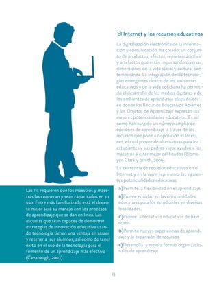 13
Las tic requieren que los maestros y maes-
tras las conozcan y sean capacitados en su
uso. Entre más familiarizado está el docen-
te mejor será su manejo con los procesos
de aprendizaje que se dan en línea. Las
escuelas que sean capaces de demostrar
estrategias de innovación educativa usan-
do tecnología tienen una ventaja en atraer
y retener a sus alumnos, así como de tener
éxito en el uso de la tecnología para el
fomento de un aprendizaje más efectivo
(Cavanaugh, 2001).
El Internet y los recursos educativos
La digitalización electrónica de la informa-
ción y comunicación ha creado un conjun-
to de productos, efectos, representaciones
y artefactos que están impactando diversas
dimensiones de la vida social y cultural con-
temporánea. La integración de las tecnolo-
gías emergentes dentro de los ambientes
educativos y de la vida cotidiana ha permiti-
do el desarrollo de los medios digitales y de
los ambientes de aprendizaje electrónicos
en donde los Recursos Educativos Abiertos
y los Objetos de Aprendizaje expresan sus
mejores potencialidades educativas. Es así
como han surgido un número amplio de
opciones de aprendizaje a través de los
recursos que pone a disposición el Inter-
net, el cual provee de alternativas para los
estudiantes y sus padres y que ayudan a los
maestros a estar mejor calificados (Blome-
yer, Clark y Smith, 2006).
La existencia de recursos educativos en el
Internet y en la www representa las siguien-
tes potencialidades educativas:
a)Permite la flexibilidad en el aprendizaje.
b)Provee equidad en las oportunidades
educativas para los estudiantes en diversas
localidades.
c)Provee alternativas educativas de bajo
costo.
d)Permite nuevas experiencias de aprendi-
zaje y la expansión de recursos.
e)Desarrolla y mejora formas organizacio-
nales de aprendizaje.
 