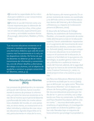 14
f)Extiende las capacidades de los indivi-
duos para colaborar y usar conocimiento
especializado de otros.
g)Permite el uso del Internet como una
fuente importante para la obtención de
información para los niños, niñas y jóve-
nes en edad escolar, especialmente para
sus tareas y actividades escolares diarias
(Cavanaugh, 2001;Lehart, Madden y Hitlin,
2005).
“Los recursos educativos existentes en el
Internet y mediados por tecnologías son
una alternativa didáctica que cada día se en-
cuentra más frecuentemente en la red y en
los dispositivos móviles. De forma tal, que
los docentes no deberían ya de ser meros
transmisores de información y conocimien-
tos, sino de ofrecer desafíos y alternativas
de trabajo a sus alumnos, con el objetivo de
ayudarles a construir su propio conocimien-
to” (Ramírez, 2007a, p. 5).
Recursos Educativos Abiertos
(REA)
Los procesos de globalización y la creciente
utilización del Internet, fueron transfor-
mando la manera de procesar la informa-
ción, así como los recursos existentes en la
red. De tal manera que el personal docente
y profesorado de todos los niveles educa-
tivos alrededor del mundo, en unos países
más, en otros menos, se involucraron en la
labor individual y colectiva de crear recur-
sos educativos digitales disponibles en la
red, particularmente en sitios de la www,
de fácil acceso y de manera gratuita. En un
primer momento de manera no coordinada
y no definida como un movimiento educa-
tivo dentro del Internet y de la Educación
a Distancia y su impacto en la educación
presencial (Mortera, 2010).
El desarrollo de Software de Código
Abierto, los estándares de licenciamiento
flexibles y la creación y provisión de conte-
nidos abiertos para cursos en la educación
superior, fueron antecedentes importantes
en el surgimiento del movimiento de recur-
sos educativos abiertos, conocidos como
rea. Schmidt (2007), menciona que compar-
tir recursos educativos no es totalmente
nuevo en el contexto de la educación, lo
nuevo es la facilidad con la que gracias a la
tecnología, se pueden generar estos recur-
sos y distribuirse a audiencias masivas a
través del Internet; además, de la seguridad
legal que las licencias de contenido abierto,
como Creative Commons (cc, 2010; osi,
2010) proporcionan a los autores y usua-
rios.
Los Recursos Educativos Abiertos (rea) es
un término acuñado por la unesco (2002)
que se define por sus siglas como “Recursos
Educativos Abiertos” con el objetivo de
ofrecer de forma pública, gratuita y accesi-
ble recursos educativos provistos por me-
dio de las tic para su consulta, uso y adap-
tación con fines no comerciales. La William
and Flora Hewlett Foundation define a los
rea como: “… recursos destinados para la
enseñanza, el aprendizaje y la investigación
que residen en el dominio público o que
han sido liberados bajo un esquema de
licenciamiento que protege la propiedad in-
 