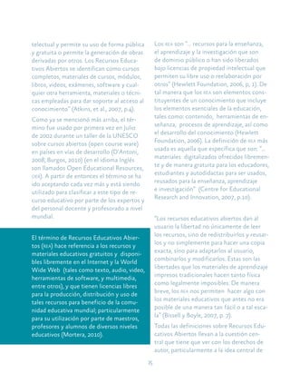 15
telectual y permite su uso de forma pública
y gratuita o permite la generación de obras
derivadas por otros. Los Recursos Educa-
tivos Abiertos se identifican como cursos
completos, materiales de cursos, módulos,
libros, videos, exámenes, software y cual-
quier otra herramienta, materiales o técni-
cas empleadas para dar soporte al acceso al
conocimiento” (Atkins, et al., 2007, p.4).
Como ya se mencionó más arriba, el tér-
mino fue usado por primera vez en Julio
de 2002 durante un taller de la UNESCO
sobre cursos abiertos (open course ware)
en países en vías de desarrollo (D’Antoni,
2008; Burgos, 2010) (en el idioma Inglés
son llamados Open Educational Resources,
oer). A partir de entonces el término se ha
ido aceptando cada vez más y está siendo
utilizado para clasificar a este tipo de re-
curso educativo por parte de los expertos y
del personal docente y profesorado a nivel
mundial.
El término de Recursos Educativos Abier-
tos (rea) hace referencia a los recursos y
materiales educativos gratuitos y disponi-
bles libremente en el Internet y la World
Wide Web (tales como texto, audio, video,
herramientas de software, y multimedia,
entre otros), y que tienen licencias libres
para la producción, distribución y uso de
tales recursos para beneficio de la comu-
nidad educativa mundial; particularmente
para su utilización por parte de maestros,
profesores y alumnos de diversos niveles
educativos (Mortera, 2010).
Los rea son “… recursos para la enseñanza,
el aprendizaje y la investigación que son
de dominio público o han sido liberados
bajo licencias de propiedad intelectual que
permiten su libre uso o reelaboración por
otros” (Hewlett Foundation, 2006, p, 1). De
tal manera que los rea son elementos cons-
tituyentes de un conocimiento que incluye
los elementos esenciales de la educación,
tales como: contenido, herramientas de en-
señanza, procesos de aprendizaje, así como
el desarrollo del conocimiento (Hewlett
Foundation, 2006). La definición de rea más
usada es aquella que específica que son: “...
materiales digitalizados ofrecidos libremen-
te y de manera gratuita para los educadores,
estudiantes y autodidactas para ser usados,
reusados para la enseñanza, aprendizaje
e investigación” (Centre for Educational
Research and Innovation, 2007, p.10).
“Los recursos educativos abiertos dan al
usuario la libertad no únicamente de leer
los recursos, sino de redistribuirlos y reusar-
los y no simplemente para hacer una copia
exacta, sino para adaptarlos al usuario,
combinarlos y modificarlos. Éstas son las
libertades que los materiales de aprendizaje
impresos tradicionales hacen tanto física
como legalmente imposibles. De manera
breve, los rea nos permiten hacer algo con
los materiales educativos que antes no era
posible de una manera tan fácil o a tal esca-
la” (Bissell y Boyle, 2007, p. 7).
Todas las definiciones sobre Recursos Edu-
cativos Abiertos llevan a la cuestión cen-
tral que tiene que ver con los derechos de
autor, particularmente a la idea central de
 