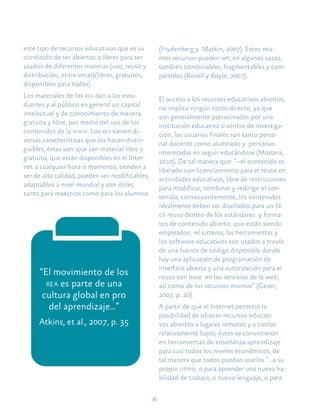 16
“El movimiento de los
rea es parte de una
cultura global en pro
del aprendizaje...”
Atkins, et al., 2007, p. 35
este tipo de recursos educativos que es su
condición de ser abiertos o libres para ser
usados de diferentes maneras (uso, reuso y
distribución, entre otras)(libres, gratuitos,
disponibles para todos).
Los materiales de los rea dan a los estu-
diantes y al público en general un capital
intelectual y de conocimiento de manera
gratuita y libre, por medio del uso de los
contenidos de la www. Los rea tienen di-
versas características que los hacen distin-
guibles, éstas son: que son material libre y
gratuito, que están disponibles en el Inter-
net a cualquier hora o momento, tienden a
ser de alta calidad, pueden ser modificables,
adaptables a nivel mundial y son útiles
tanto para maestros como para los alumnos
(Frydenberg y Matkin, 2007). Estos mis-
mos recursos pueden ser, en algunos casos,
también combinables, fragmentables y com-
partidos (Bissell y Boyle, 2007).
El acceso a los recursos educativos abiertos,
no implica ningún costo directo, ya que
son generalmente patrocinados por una
institución educativa o centro de investiga-
ción, los usuarios finales son tanto perso-
nal docente como alumnado y personas
interesadas en seguir educándose (Mortera,
2010). De tal manera que: “--el contenido es
liberado con licenciamiento para el reuso en
actividades educativas, libre de restricciones
para modificar, combinar y redirigir el con-
tenido; consecuentemente, los contenidos
idealmente deben ser diseñados para un fá-
cil reuso dentro de los estándares y forma-
tos de contenido abierto que están siendo
empleados; -el sistema, las herramientas y
los software educativos son usados a través
de una fuente de código disponible donde
hay una aplicación de programación de
interface abierta y una autorización para el
reuso con base en los servicios de la web,
así como de los recursos mismos” (Geser,
2007, p. 20).
A partir de que el Internet permitió la
posibilidad de ofrecer recursos educati-
vos abiertos a lugares remotos y a costos
relativamente bajos, éstos se convirtieron
en herramientas de enseñanza-aprendizaje
para casi todos los niveles económicos, de
tal manera que todos puedan usarlos “…a su
propio ritmo, o para aprender una nueva ha-
bilidad de trabajo, o nuevo lenguaje, o para
 