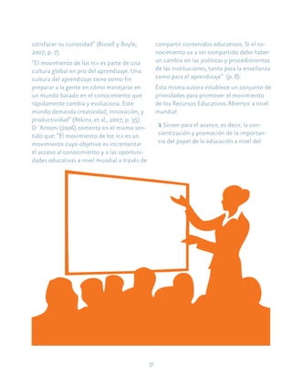 17
satisfacer su curiosidad” (Bissell y Boyle,
2007, p. 7).
“El movimiento de los rea es parte de una
cultura global en pro del aprendizaje. Una
cultura del aprendizaje tiene como fin
preparar a la gente en cómo manejarse en
un mundo basado en el conocimiento que
rápidamente cambia y evoluciona. Este
mundo demanda creatividad, innovación, y
productividad” (Atkins, et al., 2007, p. 35).
D´Antoni (2006) comenta en el mismo sen-
tido que: “El movimiento de los rea es un
movimiento cuyo objetivo es incrementar
el acceso al conocimiento y a las oportuni-
dades educativas a nivel mundial a través de
compartir contenidos educativos. Si el co-
nocimiento va a ser compartido debe haber
un cambio en las políticas y procedimientos
de las instituciones, tanto para la enseñanza
como para el aprendizaje” (p. 8).
Esta misma autora establece un conjunto de
prioridades para promover el movimiento
de los Recursos Educativos Abiertos a nivel
mundial:
1 Sirven para el avance, es decir, la con-
cientización y promoción de la importan-
cia del papel de la educación a nivel del
 
