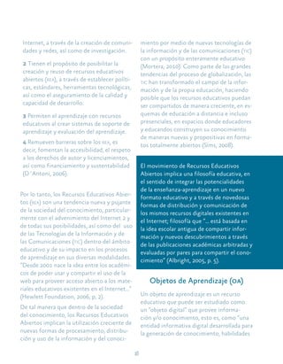 18
Internet, a través de la creación de comuni-
dades y redes, así como de investigación.
2 Tienen el propósito de posibilitar la
creación y reuso de recursos educativos
abiertos (rea), a través de establecer políti-
cas, estándares, herramientas tecnológicas,
así como el aseguramiento de la calidad y
capacidad de desarrollo.
3 Permiten el aprendizaje con recursos
educativos al crear sistemas de soporte de
aprendizaje y evaluación del aprendizaje.
4 Remueven barreras sobre los rea, es
decir, fomentan la accesibilidad, el respeto
a los derechos de autor y licenciamientos,
así como financiamiento y sustentabilidad
(D´Antoni, 2006).
Por lo tanto, los Recursos Educativos Abier-
tos (rea) son una tendencia nueva y pujante
de la sociedad del conocimiento, particular-
mente con el advenimiento del Internet 2 y
de todas sus posibilidades, así como del uso
de las Tecnologías de la Información y de
las Comunicaciones (tic) dentro del ámbito
educativo y de su impacto en los procesos
de aprendizaje en sus diversas modalidades.
“Desde 2001 nace la idea entre los académi-
cos de poder usar y compartir el uso de la
web para proveer acceso abierto a los mate-
riales educativos existentes en el Internet…”
(Hewlett Foundation, 2006, p, 2).
De tal manera que dentro de la sociedad
del conocimiento, los Recursos Educativos
Abiertos implican la utilización creciente de
nuevas formas de procesamiento, distribu-
ción y uso de la información y del conoci-
miento por medio de nuevas tecnologías de
la información y de las comunicaciones (tic)
con un propósito enteramente educativo
(Mortera, 2010). Como parte de las grandes
tendencias del proceso de globalización, las
tic han transformado el campo de la infor-
mación y de la propia educación, haciendo
posible que los recursos educativos puedan
ser compartidos de manera creciente, en es-
quemas de educación a distancia e incluso
presenciales, en espacios donde educadores
y educandos construyen su conocimiento
de maneras nuevas y propositivas en forma-
tos totalmente abiertos (Sims, 2008).
El movimiento de Recursos Educativos
Abiertos implica una filosofía educativa, en
el sentido de integrar las potencialidades
de la enseñanza-aprendizaje en un nuevo
formato educativo y a través de novedosas
formas de distribución y comunicación de
los mismos recursos digitales existentes en
el Internet; filosofía que “… está basada en
la idea escolar antigua de compartir infor-
mación y nuevos descubrimientos a través
de las publicaciones académicas arbitradas y
evaluadas por pares para compartir el cono-
cimiento” (Albright, 2005, p. 5).
Objetos de Aprendizaje (oa)
Un objeto de aprendizaje es un recurso
educativo que puede ser estudiado como
un “objeto digital” que provee informa-
ción y/o conocimiento, esto es, como “una
entidad informativa digital desarrollada para
la generación de conocimiento, habilidades
 