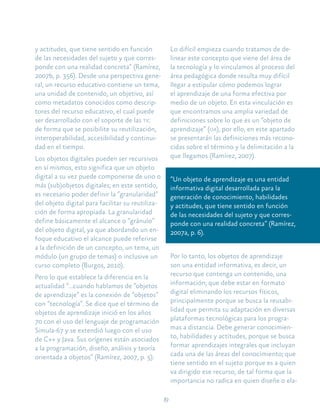 19
y actitudes, que tiene sentido en función
de las necesidades del sujeto y que corres-
ponde con una realidad concreta” (Ramírez,
2007b, p. 356). Desde una perspectiva gene-
ral, un recurso educativo contiene un tema,
una unidad de contenido, un objetivo, así
como metadatos conocidos como descrip-
tores del recurso educativo, el cual puede
ser desarrollado con el soporte de las tic
de forma que se posibilite su reutilización,
interoperabilidad, accesibilidad y continui-
dad en el tiempo.
Los objetos digitales pueden ser recursivos
en sí mismos, esto significa que un objeto
digital a su vez puede componerse de uno o
más (sub)objetos digitales; en este sentido,
es necesario poder definir la “granularidad”
del objeto digital para facilitar su reutiliza-
ción de forma apropiada. La granularidad
define básicamente el alcance o “gránulo”
del objeto digital, ya que abordando un en-
foque educativo el alcance puede referirse
a la definición de un concepto, un tema, un
módulo (un grupo de temas) o inclusive un
curso completo (Burgos, 2010).
Pero lo que establece la diferencia en la
actualidad “…cuando hablamos de “objetos
de aprendizaje” es la conexión de “objetos”
con “tecnología”. Se dice que el término de
objetos de aprendizaje inició en los años
70 con el uso del lenguaje de programación
Simula-67 y se extendió luego con el uso
de C++ y Java. Sus orígenes están asociados
a la programación, diseño, análisis y teoría
orientada a objetos” (Ramírez, 2007, p. 5).
Lo difícil empieza cuando tratamos de de-
linear este concepto que viene del área de
la tecnología y lo vinculamos al proceso del
área pedagógica donde resulta muy difícil
llegar a estipular cómo podemos lograr
el aprendizaje de una forma efectiva por
medio de un objeto. En esta vinculación es
que encontramos una amplia variedad de
definiciones sobre lo que es un “objeto de
aprendizaje” (oa), por ello, en este apartado
se presentarán las definiciones más recono-
cidas sobre el término y la delimitación a la
que llegamos (Ramírez, 2007).
“Un objeto de aprendizaje es una entidad
informativa digital desarrollada para la
generación de conocimiento, habilidades
y actitudes, que tiene sentido en función
de las necesidades del sujeto y que corres-
ponde con una realidad concreta” (Ramírez,
2007a, p. 6).
Por lo tanto, los objetos de aprendizaje
son una entidad informativa, es decir, un
recurso que contenga un contenido, una
información; que debe estar en formato
digital eliminando los recursos físicos,
principalmente porque se busca la reusabi-
lidad que permita su adaptación en diversas
plataformas tecnológicas para los progra-
mas a distancia. Debe generar conocimien-
to, habilidades y actitudes, porque se busca
formar aprendizajes integrales que incluyan
cada una de las áreas del conocimiento; que
tiene sentido en el sujeto porque es a quien
va dirigido ese recurso, de tal forma que la
importancia no radica en quien diseñe o ela-
 
