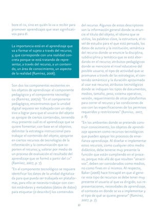 20
bore el oa, sino en quién lo va a recibir para
promover aprendizajes que sean significati-
vos para él.
La importancia está en el aprendizaje que
va a formar el sujeto a través del recurso;
y, que corresponde con una realidad con-
creta porque se está tratando de repre-
sentar, a través del recurso, a un conteni-
do, un área de conocimiento, un aspecto
de la realidad (Ramírez, 2006).
Son dos los componentes existentes en
los objetos de aprendizaje: el componente
pedagógico y el componente tecnológi-
co (Ramírez, 2007a): “En el componente
pedagógico, encontramos que la unidad
digital requiere ser trabajada con un obje-
tivo a lograr para que el usuario del objeto
se apropie de ciertos contenidos, teniendo
muy presente cuál es el aprendizaje que se
quiere fomentar; con base en el objetivo,
delimitar la estrategia instruccional para
trabajar el contenido del objeto; apoyarse
en ciertos recursos de tecnologías de la
información y la comunicación que so-
porten el recurso; y, valorar por medio de
un proceso de evaluación el resultado del
aprendizaje que se formó a partir del oa”
(Ramírez, 2007, p. 7).
“En el componente tecnológico se requiere
identificar los datos de la unidad digitaliza-
da para que pueda ser trabajada en platafor-
mas, para ello se necesita trabajar con cier-
tos estándares y metadatos (datos de datos)
para etiquetar (o describir) los contenidos
del recurso. Algunos de estos descriptores
son la información general donde se enun-
cie el título del objeto, el idioma que se
utiliza, las palabras clave, la estructura, el ni-
vel de estudio para el que está pensado, los
datos de autoría y la institución; semántica
del recurso donde se enuncie la disciplina,
subdisciplina y temática que se está abor-
dando en el recurso; atributos pedagógicos
donde se mencione el nivel educativo del
posible usuario, el tipo de actividad que se
promueve a través de las estrategias, el con-
tenido semántico y la duración aproximada
al usar ese recurso; atributos tecnológicos
donde se indiquen los tipos de documentos,
medios, tamaño, peso, sistema operativo,
versión, requerimiento de otras plataformas
para correr el recurso y las condiciones de
uso con las especificaciones de los permisos
requeridos y restricciones” (Ramírez, 2007,
p. 8).
“En los ambientes donde se pretende cons-
truir conocimiento, los objetos de aprendi-
zaje aparecen como recursos tecnológicos
que pueden apoyar los procesos de ense-
ñanza-aprendizaje. Al diseñar e implementar
estos recursos, como cualquier otro medio
didáctico, debe tenerse muy presente la
función que están cumpliendo en el proce-
so, porque más allá de que resulten “atracti-
vos”, deben ser considerados como medios,
no como fines en sí mismos. Al respecto,
Baker (2006) hace hincapié en que al gene-
rar este tipo de recursos se debe tener muy
presente el usuario al que va dirigido, sus re-
presentaciones, necesidades de aprendizaje,
el contexto en donde se va a implementar y
el tipo de qué se quiere generar” (Ramírez,
2007, p. 7).
 