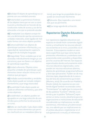 22
b)Realidad. El objeto de aprendizaje es un
puente con una realidad concreta.
c)Historicidad. La pertinencia histórica
de los objetos tiene que ver con su cons-
trucción y distribución en función de las
condiciones reales de acceso y uso de los
educandos a los que se pretende atender.
d)Complejidad. Los objetos aunque tie-
nen una delimitación que los convierte en
unidades materiales, están ligados de múl-
tiples formas con otros objetos posibles.
e)Comunicabilidad. Los objetos de
aprendizaje contienen información, y su
capacidad de representación supone la
integración de múltiples lenguajes.
f)Integralidad. Tener unidades que al ser
accesadas individualmente tengan ya una
estructura y que nos lleven a un objetivo
de aprendizaje específico.
g)Unidad coherente. Objetos como
pequeñas unidades de aprendizaje cuyos
elementos tienen relación íntima con el
objetivo que persiguen.
h)Unidades autocontenibles y versátiles.
Cada objeto puede ser tomado indepen-
dientemente y que tenga elasticidad.
i)Reusabilidad. Cada objeto puede ser
usado en diferentes contextos y para dife-
rentes objetivos.
j)Escalabilidad. Los objetos pueden ser
agrupados en una larga colección de con-
tenidos para conformar la estructura de
un curso.
k)Debe ser clasificable. Cada objeto debe
contar con ciertos elementos que permi-
tan clasificarlo en un metadatos (descrip-
tores), que tenga las propiedades de que
puede ser encontrado fácilmente.
l)Relevante. Que responda a una necesi-
dad, que sea pertinente.
m)Que tenga agenda de utilización.
Repositorios Digitales Educativos
(rde)
Los repositorios digitales educativos son
espacios en donde están contenidos digital-
mente y virtualmente los recursos educati-
vos existentes en la www y accesibles vía el
Internet. Estos espacios residen en servi-
dores específicos que bajo cierto tipo de
protocolos informáticos y estándares com-
putacionales están accesibles y disponibles
para los usuarios del Internet. Son espacios
especializados donde exclusivamente están
recursos educativos digitalizados, como
pueden ser recursos educativos abiertos,
objetos de aprendizaje, programas/software
y otro tipo aplicaciones. Pueden ser de muy
distintos tipos, dependiendo de la natura-
leza del área de conocimiento que traten
(Mortera, 2010). De acuerdo con Haddad y
Draxler (2002), los repositorios con con-
tenido digital también reconocidos como
“Contentware” en inglés (por la conjunción
de dos palabras “Content” referido a con-
tenido y por la palabra “Software”) repre-
sentan un tema crucial y desafiante para las
organizaciones e instituciones de educación
considerando sus implicaciones no sólo
económicas, informáticas y/o administrati-
vas, sino además por sus implicaciones en
el cambio educativo a implementar en el
aula (presencial o virtual) y al reformular
 