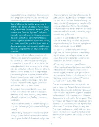 23
nuevas técnicas y estrategias de enseñanza
para propiciar un ambiente de aprendizaje
idóneo enriquecido con tecnología.
Con el objetivo de facilitar y provocar la
distribución de los Objetos de Aprendizaje
(OA) y Recursos Educativos Abiertos (REA)
a manera de “objetos digitales”, es funda-
mental y esencialmente crítico documentar,
describir y clasificar correctamente cada
objeto digital a través del uso de metadatos,
los cuales son datos que describen a otros
datos y que en su conjunto son usados para
describir y representar un objeto digital en
sí mismo.
Un conjunto de metadatos puede incluir
información descriptiva acerca del contex-
to, calidad, así como las condiciones y/o
características específicas de los datos. Su
uso más extensivo se presenta en la refina-
ción de consultas en bases de datos a través
de buscadores especializados soportados
con tecnologías de información con el fin
de optimizar el proceso y evitar filtraciones
manuales complementarias por parte del
usuario final del objeto digital (Proyecto
Metaconector-cudi, 2010-2011).
Algunos de los retos más relevantes que
se han identificado en distintos estudios
(Haddad et al, 2002; Prosser, 2003; Heery
y Powell, 2006; Atkins, Seely y Hammond,
2007) son:
•Garantizar el acceso al contenido digital
a través del tiempo (permanencia de largo
plazo).
•Delimitar y alcanzar el contenido digital,
esto, a través de lineamientos que delimi-
ten la granularidad de los objetos digitales.
•Categorizar y/o clasificar el contenido di-
gital (objetos digitales) en los repositorios
a través de estándares de metadatos (dcmi,
2010; lom, 2010), asegurando su aplicación
e interpretación de forma homologada,
consensuada o uniforme entre las distintas
instituciones educativas, consorcios, orga-
nizaciones y gobiernos.
•Asegurar el uso, producción y publica-
ción de materiales y recursos educativos
respetando derechos de autor y propiedad
intelectual (cc, 2010; osi, 2010).
•Asegurar la calidad de los contenidos
digitales, de forma que sean relevantes y
significativos para el aprendizaje en las
áreas disciplinares para los cuales fueron
diseñados en primera instancia.
•Construir y mantener operable una
infraestructura tecnológica que permita la
interconexión de repositorios con con-
tenido digital, de forma que garantice su
acceso desde distintas plataformas tecno-
lógicas y su interoperabilidad (Proyecto
Metaconector-cudi, 2010-2011).
Con estos antecedentes conceptuales es
que se hace esta Guía de Referencia meto-
dológica de aplicación didáctica y pedagógi-
ca de recursos educativos digitales basados
en las mejores prácticas docentes observa-
das durante la realización del proyecto “Me-
taconector de Repositorios Educativos para
potenciar el uso de Objetos de Aprendizaje
y Recursos Educativos Abiertos: Mejores
Prácticas”, realizado en 2010-211, con apo-
yo del conacyt-cudi y cuatro instituciones
de educación superior de México (itesm, um,
udg, itch).
 