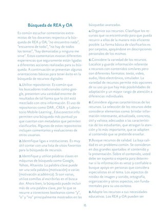 25
Búsqueda de REA y OA
Es común escuchar comentarios extre-
mistas de los docentes respecto a la bús-
queda de REA y OA; “no encuentro nada”,
“encuentro de todo”, “no hay de todos
los temas”, “hay demasiadas y ninguna me
sirve”. Estos comentarios evocan diferentes
experiencias que seguramente están ligadas
a diferentes acciones realizadas para su bús-
queda. A continuación se presentan algunas
orientaciones básicas para tener éxito en la
búsqueda de recursos digitales:
1.Utilice repositorios. Es común que
los buscadores tradicionales como goo-
gle, presenten una cantidad enorme de
resultados de tal forma que lo útil está
mezclado con otra información. El uso de
repositorios como DAR , CREA y Labora-
torio Mobile-Learning , Educonector.info
permiten una búsqueda más puntual ya
que cuentan con metadatos que permiten
clasificarlos. Algunos de estos repositorios
incluyen comentarios y evaluaciones de
otros usuarios.
2.Identifique ligas a instituciones. Es muy
útil contar con una lista de sitios favoritos
para la búsqueda de recursos.
3.Identifique y utilice palabras claves en
máquinas de búsqueda como Google,
Yahoo, Altavista. La palabra clave puede
ser una sola palabra (motivación) o varias
(motivación académica). Si son varias,
utilice comillas al escribirlas en el busca-
dor. Ahora bien, la búsqueda puede incluir
más de una palabra clave, por lo que se
recurre a conectores booleanos como “y”,
“o” y “no” principalmente mostrados en las
búsquedas avanzadas.
4.Organice sus recursos. Clasifique los re-
cursos que va encontrando para que pueda
recurrir a ellos de la manera más eficiente
posible. La forma básica de clasificarlos es
por carpetas, apoyándose en descripciones
personales de los mismos.
5.Considere la variedad de los recursos.
Localice y guarde información referente
a recursos con contenidos similares pero
con diferentes formatos: texto, video,
audio, libro electrónico, simulador. La
variedad de recursos permite más opciones
de su uso ya que hay más posibilidades de
adaptación y un mayor rango de atención a
diferencias individuales.
6.Considere algunas características de los
recursos. La selección de los recursos debe
considerar elementos como: brindar infor-
mación interesante, actualizada, concreta,
útil y valiosa; adecuados a las característi-
cas de los estudiantes, que atraigan la aten-
ción y lo más importante, que se adapten
al contenido que se pretende enseñar.
7.Busque recursos de calidad. La baja cali-
dad es un problema común. Se consideran
en dos grandes apartados: el contenido y
la presentación. Sobre el contenido, usted
debe ser experto o experta para determi-
nar si la información es veraz y confiable o
busque apoyo en personas que considera
especialistas en el tema. Los aspectos de
nitidez de imagen y sonido, ortografía,
organización y otros aspectos, son funda-
mentales para su uso exitoso.
8.Adapte los recursos a sus necesidades
educativas. Los REA y OA pueden ser
 
