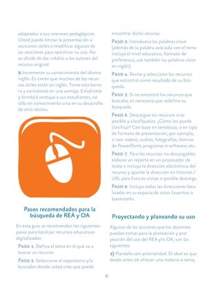 26
adaptados a sus intereses pedagógicos.
Usted puede limitar la presentación a
secciones útiles o modificar algunas de
las secciones para optimizar su uso. No
se olvide de dar crédito a los autores del
recurso original.
9.Incremente su conocimiento del idioma
inglés. Es cierto que muchos de los recur-
sos útiles están en inglés. Tome esta barre-
ra y conviértala en una ventaja. Esfuércese
y brindará ventajas a sus estudiantes, no
sólo en conocimiento sino en su desarrollo
de otro idioma.
Pasos recomendados para la
búsqueda de REA y OA
En esta guía se recomiendan los siguientes
pasos para localizar recursos educativos
digitalizados:
Paso 1. Defina el tema en el que va a
buscar un recurso.
Paso 2. Seleccione el repositorio y/o
buscador donde usted cree que puede
encontrar dicho recurso.
Paso 3. Introduzca las palabras clave
(además de la palabra asociada con el tema
incluya el nivel educativo, formato de
preferencia, use también las palabras clave
en inglés).
Paso 4. Revise y seleccione los recursos
que encontró como resultado de su bús-
queda.
Paso 5. Si no encontró los recursos que
buscaba, es necesario que redefina su
búsqueda.
Paso 6. Descargue los recursos si es
posible y clasifíquelos. ¿Cómo los puede
clasificar? Con base en temáticas, o en tipo
de formato de presentación, por ejemplo,
si son: videos, audios, fotografías, láminas
de PowerPoint, programas o software, etc.
Paso 7. Para los recursos no descargables
elabore un reporte en un procesador de
texto e incluya la dirección electrónica del
recurso y apunte la dirección en Internet /
URL para futuras visitas o posible descarga.
Paso 8. Incluya todas las direcciones loca-
lizadas en su espacio de sitios favoritos o
bookmarks.
Proyectando y planeando su uso
Algunas de las acciones que los docentes
pueden tomar para la planeación y pro-
yección del uso del REA y/o OA, son las
siguientes:
1) Planéelo con anterioridad. El ideal es que
desde antes de ofrecer una materia o tema,
 