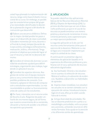 27
usted haya planeado la implementación del
recurso, tenga como base el diseño instruc-
cional de su curso. Sin embargo, es posible
que las características propias del grupo
y las necesidades identificadas lo desvíen
de su planeación original o del diseño de
instrucción que desarrolló.
2) Elabore una secuencia didáctica. Defina
con la mayor claridad posible los pasos a
seguir en el desarrollo de clase o actividad.
Considere momentos (al inicio, durante o
al final de la clase), tiempos (duración de
la ejecución) y estrategias (reforzamiento,
motivación, análisis, informativo). Tenga
presente el objetivo que pretende lograr al
usar el recurso y trate de no desviarse del
mismo.
3) Considere el número de alumnos. La can-
tidad de estudiantes ayudará para definir
estrategias, organización para trabajar, lugar
donde se aplicará el recurso.
4) Considere los aspectos técnicos. Ase-
gúrese de contar con el equipo necesario
para su uso y conocimiento básico sobre
posibles problemas de conexión. Si es
necesario, apóyese en técnicos de computa-
ción o estudiantes experimentados. Lo más
recomendable es probar su funcionamiento
antes de usarlo con los estudiantes.
5) Por favor, interactúe con el recurso antes
de llevarlo al aula. Asegúrese de poder uti-
lizarlo de una manera segura, de tal forma
que muestre conocimiento de su contenido,
ubicación y manera de acceder a las diferen-
tes opciones que presente.
2. APLICACIÓN
Se pueden identificar dos aplicaciones
básicas de los Recursos Educativos Abiertos
(REA) y Objetos de Aprendizaje (OA). La
primera de ellas tiene que ver con el desa-
rrollo profesional, ya que en el uso de los
recursos se puede encontrar una manera
práctica y atractiva de incrementar el cono-
cimiento personal y auto capacitarse para
un mejor ejercicio profesional.
La segunda aplicación es la de usar los
recursos como herramientas útiles para el
ejercicio de la docencia. Mediante su uso
se logra una innovación importante que
mejora la calidad de las clases.
A continuación se presentan algunos
elementos de aplicación basados en la
experiencia de diferentes profesores y pro-
fesoras con el uso y aplicación de recursos
educativos digitalizados:
1.	Sea facilitador. Oriente a los estudian-
tes en cuanto a la selección de recursos.
Motive el análisis y la valoración de eviden-
cias. Ayúdelos a desarrollar sus habilidades
de aprender.
2.	Imparta clases novedosas. Los estudian-
tes actuales no se sienten cómodos con la
ejecución de rutinas. Introduzca la tecno-
logía en el aula, ellos ya la están usando
fuera de la misma.
3.	Incluya diversidad de actividades. No
sea un docente predictivo en cuanto a su
metodología y actividades, varíe sus proce-
sos y acciones, utilizando recursos en dife-
rentes formatos. Esto ayuda en la atención
a los diferentes estilos de aprendizaje.
 
