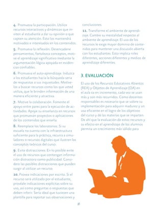 28
4.	Promueva la participación. Utilice
recursos interactivos y dinámicos que in-
viten al estudiante a dar su opinión o que
capten su atención. Esto los mantendrá
motivados e interesados en los contenidos.
5.	Promueva la reflexión. Desencadene
pensamientos, fortalezca conceptos, moti-
ve el aprendizaje significativo mediante la
argumentación lógica apoyada en eviden-
cias confiables.
6.	Promueva el auto-aprendizaje. Induzca
a los estudiantes hacia la búsqueda seria
de respuestas a sus inquietudes. Motíve-
los a buscar recursos como los que usted
utiliza, que le brinden información de una
manera eficiente y atractiva.
7.	Motive la colaboración. Fomente el
apoyo entre pares para la ejecución de ac-
tividades. Apoye su enseñanza en recursos
que promuevan proyectos o aplicaciones
de los contenidos que enseña.
8.	Reemplace los laboratorios. Si su
escuela no cuenta con la infraestructura
suficiente para la práctica, recurra a simu-
ladores o recursos digitales que ilustren los
conceptos teóricos del curso.
9.	Evite distracciones. En lo posible evite
el uso de recursos que contengan informa-
ción distractora como publicidad. Consi-
dere las posibles distracciones que pueden
surgir al utilizar un recurso.
10.	Provea indicaciones por escrito. Si el
recurso será utilizado por el estudiante,
provéale indicaciones explícitas sobre su
uso, así como preguntas o respuestas que
deben inferir. Sería ideal que tuviesen una
plantilla para reportar sus observaciones y
conclusiones.
11.	Transforme el ambiente de aprendi-
zaje. Cambie su mentalidad respecto al
ambiente de aprendizaje. El uso de los
recursos le exige mayor dominio de conte-
nidos para mantener una discusión abierta
con los estudiantes. Esto implica roles
diferentes, acciones diferentes y medios de
aprendizaje diferentes.
3. EVALUACIÓN
El uso de los Recursos Educativos Abiertos
(REA) y Objetos de Aprendizaje (OA) en
el aula va en incremento, cada vez se usan
más y son más recurridos. Como docentes
responsables es necesario que se valore su
implementación para adquirir madurez y un
uso eficiente en el logro de los objetivos
del curso y de las materias que se imparten.
De ahí que la evaluación de estos recursos y
su efecto en el aprendizaje de los alumnos
permita un crecimiento más sólido para
 