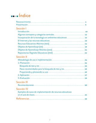 3
Índice
Reconocimiento								 4
Presentación									 6
Sección I
Introducción									 10
Algunos conceptos y categorías centrales					 12
Incorporación de la tecnología en ambientes educativos			 12
El Internet y los recursos educativos						 13
Recursos Educativos Abiertos (rea)						14
Objetos de Aprendizaje (oa)							18
Objetos de Aprendizaje Abiertos (oaa)					21
Repositorios Digitales Educativos (rde)					22
Sección II
Metodología de uso e implementación					 24
1.-Planeación									24
Búsqueda de rea y oa							25
Pasos recomendados para la búsqueda de rea y oa				26
Proyectando y planeando su uso						 26
2.-Aplicación									27
3.-Evaluación									28
Sección III
Recomendaciones								30
Sección IV
Ejemplos de casos de implementación de recursos educativos
en el aula de clases								31
Referencias									39
 