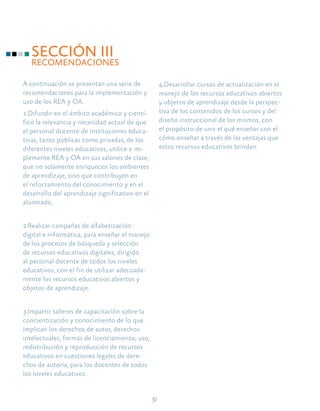 30
SECCIÓN III
RECOMENDACIONES
A continuación se presentan una serie de
recomendaciones para la implementación y
uso de los REA y OA.
1.Difundir en el ámbito académico y cientí-
fico la relevancia y necesidad actual de que
el personal docente de instituciones educa-
tivas, tanto públicas como privadas, de los
diferentes niveles educativos, utilice e im-
plemente REA y OA en sus salones de clase,
que no solamente enriquecen los ambientes
de aprendizaje, sino que contribuyen en
el reforzamiento del conocimiento y en el
desarrollo del aprendizaje significativo en el
alumnado.
2.Realizar campañas de alfabetización
digital e informática, para enseñar el manejo
de los procesos de búsqueda y selección
de recursos educativos digitales, dirigido
al personal docente de todos los niveles
educativos, con el fin de utilizar adecuada-
mente los recursos educativos abiertos y
objetos de aprendizaje.
3.Impartir talleres de capacitación sobre la
concientización y conocimiento de lo que
implican los derechos de autor, derechos
intelectuales, formas de licenciamiento, uso,
redistribución y reproducción de recursos
educativos en cuestiones legales de dere-
chos de autoría, para los docentes de todos
los niveles educativos.
4.Desarrollar cursos de actualización en el
manejo de los recursos educativos abiertos
y objetos de aprendizaje desde la perspec-
tiva de los contenidos de los cursos y del
diseño instruccional de los mismos, con
el propósito de unir el qué enseñar con el
cómo enseñar a través de las ventajas que
estos recursos educativos brindan.
 
