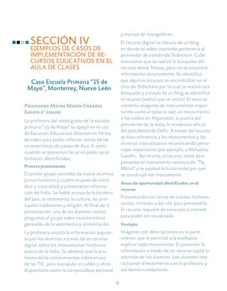 31
SECCIÓN IV
EJEMPLOS DE CASOS DE
IMPLEMENTACIÓN DE RE-
CURSOS EDUCATIVOS EN EL
AULA DE CLASES
Caso Escuela Primaria “15 de
Mayo”, Monterrey, Nuevo León
Profesora Mayra Morín Cázares
Grupo 6° grado
La profesora del sexto grado de la escuela
primaria “15 de Mayo” se apoyó en el uso
de Recursos Educativos Abiertos en forma
de video para poder reforzar temas de las
características de países de Asia. A conti-
nuación se presentan las principales carac-
terísticas identificadas:
Primera presentación
El primer grupo constaba de nueve alumnos
(cinco hombres y cuatro mujeres de entre
diez y once años) y presentaron informa-
ción de India. Se habló acerca de la bandera
del país, la vestimenta, la cultura, las prin-
cipales tradiciones y religión. Al final de la
presentación, una de las alumnas realizó
preguntas al grupo sobre características
generales de la vestimenta y alimentación.
La profesora amplió la información expues-
ta por los alumnos a través de un recurso
digital sobre los monumentos históricos
acerca de la India. Se observó que la pro-
fesora tenía conocimientos sobre el uso
de las TIC, para manipular el cañón y otros
dispositivos como la computadora personal
y manejo de navegadores.
El recurso digital se obtuvo de un blog
en donde el video insertado pertenecía al
proveedor de contenido Slideshare. Cabe
mencionar que se realizó la búsqueda del
recurso desde Temoa, pero no se encontró
información directamente. Se identificó
que algunos recursos se encontraban en el
sitio de Slideshare por lo cual se realizó una
búsqueda y a través de un blog se identificó
el recurso (video) que se utilizó. El recurso
contenía imágenes de monumentos impor-
tantes como el palacio real, un monumento
a los caídos en Afganistán, la puerta del
presidente de la India, la residencia oficial
del presidente de Delhi. A través del recurso
se hizo referencia a los monumentos y los
alumnos interactuaron reconociendo perso-
najes importantes por ejemplo, a Mahatma
Gandhi. Así mismo, el recurso sirvió para
presentar el monumento reconocido “Taj
Mahal” y se explicó la historia del por qué
se construyó ese monumento.
Áreas de oportunidad identificadas en el
recurso:
Presentación con letras en colores fosfores-
centes, limitado a dar clic para presentarlo.
El recurso requiere de conexión a Internet
para poder ser visualizado.
Ventajas:
Imágenes con descripciones en la parte
inferior que le permitió a la profesora
explicar cada monumento. El presentar la
información a través de un recurso captó la
atención de los alumnos. Los alumnos inte-
ractuaron directamente con la profesora y
sus demás compañeros.
 