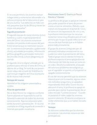 32
El recurso permitió a los alumnos realizar
indagaciones y comentarios adicionales a la
cultura y entorno de la India como el caso
de una alumna: “Los elefantes en India son
más pequeños que los de África y tienen las
orejas más pequeñas”.
Segunda presentación
El segundo equipo de nueve alumnos (cinco
hombres y cuatro mujeres) presentó el
tema de China. Los alumnos estuvieron
vestidos con prendas tradicionales del país.
Entre los temas que se mostraron estuvie-
ron la vestimenta (emperador y gobernante
chino), actividades principales, información
política, geográfica, principales monumen-
tos (muralla china), cultura (dragones) y la
comida.
El segundo recurso digital utilizado por la
profesora para reforzar el tema de China, se
obtuvo de un blog. Se trató de una presen-
tación adquirida a través de SlideShare la
cual incluyó imágenes de China acompaña-
da de música instrumental.
Ventajas del recurso:
Variedad en las imágenes presentadas y
visibles.
Áreas de oportunidad:
No se describieron las imágenes conforme
fueron pasando en la pantalla lo cual no
fomentó la atención de todos los alumnos
correctamente. Algunos estuvieron plati-
cando durante la presentación. El recurso
insertado en el blog requería de conexión a
Internet para poder visualizarse.
Profesora Sara G. Castillo Tello
Grupo 5° Grado
La profesora del grupo se apoyó en Internet
para poder presentar el tema de preven-
ciones al cocinar alimentos. Debido a que
realizó una búsqueda en el portal de temoa,
así como en los repositorios de crea y dar,
la profesora mencionó que los recursos
contenían temas muy elevados para el nivel
primaria por lo que no pudo seleccionar un
recurso de esas fuentes que se le habían
presentado previamente.
El grupo de alumnos (integrado por 26
personas) realizaban anotaciones en sus
cuadernos sobre la presentación del tema.
Todo el grupo estuvo atento mientras la
profesora exponía el tema apoyándose en
información del libro de texto así como en
un video. Desafortunadamente, el equipo
del aula tuvo problemas tecnológicos ya
que el regulador se quemó y el proyector se
apagaba constantemente.
El uso del recurso permitió que los alumnos
interactuaran con la maestra, algunos alum-
nos realizaban preguntas y se apoyaban
respondiendo entre ellos. Como recurso
adicional al tema, la profesora se apoyó en
youtube para realizar la presentación de un
video titulado “La dieta correcta”. Cuando
se presentó el video, todos los alumnos
pusieron atención. El recurso sirvió para re-
cordar elementos que ya se habían revisado
en clase.
Ventajas:
Se revisaron contenidos que los alumnos
ya conocían. Los alumnos estuvieron más
participativos.
 