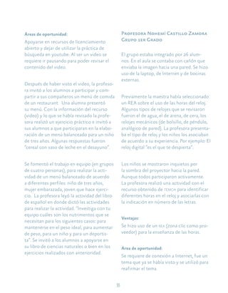 33
Áreas de oportunidad:
Apoyarse en recursos de licenciamiento
abierto y dejar de utilizar la práctica de
búsqueda en youtube. Al ser un video se
requiere ir pausando para poder revisar el
contenido del video.
Después de haber visto el video, la profeso-
ra invitó a los alumnos a participar y com-
partir a sus compañeros un menú de comida
de un restaurant. Una alumna presentó
su menú. Con la información del recurso
(video) y lo que se había revisado la profe-
sora realizó un ejercicio práctico e invitó a
sus alumnos a que participaran en la elabo-
ración de un menú balanceado para un niño
de tres años. Algunas respuestas fueron
“cereal con vaso de leche en el desayuno”.
Se fomentó el trabajo en equipo (en grupos
de cuatro personas), para realizar la acti-
vidad de un menú balanceado de acuerdo
a diferentes perfiles: niño de tres años,
mujer embarazada, joven que hace ejerci-
cio. La profesora leyó la actividad del libro
de español en donde dictó las actividades
para realizar la actividad. “Investiga con tu
equipo cuáles son los nutrimentos que se
necesitan para los siguientes casos: para
mantenerse en el peso ideal, para aumentar
de peso, para un niño y para un deportis-
ta”. Se invitó a los alumnos a apoyarse en
su libro de ciencias naturales o bien en los
ejercicios realizados con anterioridad.
Profesora Nohemí Castillo Zamora
Grupo 1er Grado
El grupo estaba integrado por 26 alum-
nos. En el aula se contaba con cañón que
enviaba la imagen hacia una pared. Se hizo
uso de la laptop, de Internet y de bocinas
externas.
Previamente la maestra había seleccionado
un REA sobre el uso de las horas del reloj.
Algunos tipos de relojes que se revisaron
fueron el de agua, el de arena, de cera, los
relojes mecánicos (de bolsillo, de péndulo,
analógico de pared). La profesora presenta-
ba el tipo de reloj y los niños los asociaban
de acuerdo a su experiencia. Por ejemplo: El
reloj digital “es el que te despierta”.
Los niños se mostraron inquietos por
la sombra del proyector hacia la pared.
Aunque todos participaron activamente.
La profesora realizó una actividad con el
recurso obtenido de temoa para identificar
diferentes horas en el reloj y asociarlas con
la indicación en número de las letras.
Ventajas:
Se hizo uso de un rea (zona clic como pro-
veedor) para la enseñanza de las horas.
Área de oportunidad:
Se requiere de conexión a Internet, fue un
tema que ya se había visto y se utilizó para
reafirmar el tema.
 