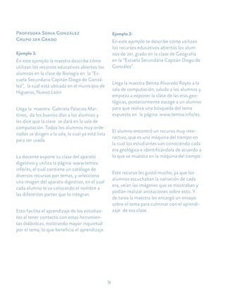 34
Profesora Sonia González
Grupo 1er Grado
Ejemplo 1:	
En este ejemplo la maestra describe cómo
utilizan los recursos educativos abiertos los
alumnos en la clase de Biología en la “Es-
cuela Secundaria Capitán Diego de Gonzá-
lez”, la cual está ubicada en el municipio de
Higueras, Nuevo León.
Llega la maestra Gabriela Palacios Mar-
tínez, da los buenos días a los alumnos y
les dice que la clase se dará en la sala de
computación. Todos los alumnos muy orde-
nados se dirigen a la sala, la cual ya está lista
para ser usada.
La docente expone su clase del aparato
digestivo y utiliza la página: www.temoa.
info/es, el cual contiene un catálogo de
diversos recursos por temas, y selecciona
una imagen del aparato digestivo, en el cual
cada alumno le va colocando el nombre a
las diferentes partes que lo integran.
Esto facilita el aprendizaje de los estudian-
tes al tener contacto con estas herramien-
tas didácticas, mostrando mayor inquietud
por el tema, lo que beneficia el aprendizaje.
Ejemplo 2:	
En este ejemplo se describe cómo utilizan
los recursos educativos abiertos los alum-
nos de 1er. grado en la clase de Geografía
en la “Escuela Secundaria Capitán Diego de
González”.
	
Llega la maestra Benita Alvarado Reyes a la
sala de computación, saluda a los alumnos y
empieza a exponer la clase de las eras geo-
lógicas, posteriormente escoge a un alumno
para que realice una búsqueda del tema
expuesto en la página: www.temoa.info/es.
El alumno encontró un recurso muy inte-
ractivo, que es una máquina del tiempo en
la cual los estudiantes van conociendo cada
era geológica e identificándola de acuerdo a
lo que se muestra en la máquina del tiempo.
Este recurso les gustó mucho, ya que los
alumnos escuchaban la narración de cada
era, veían las imágenes que se mostraban y
podían realizar anotaciones sobre esto. Y
de tarea la maestra les encargó un ensayo
sobre el tema para culminar con el aprendi-
zaje de esa clase.
 